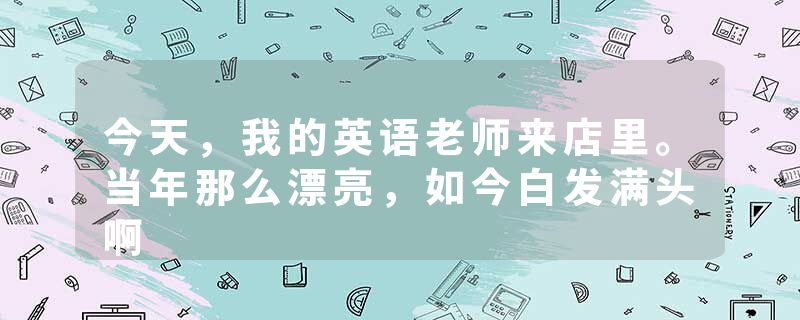 今天，我的英语老师来店里。当年那么漂亮，如今白发满头啊