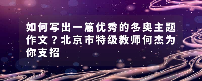 如何写出一篇优秀的冬奥主题作文？北京市特级教师何杰为你支招