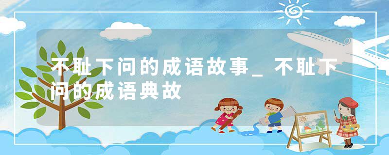 不耻下问的成语故事_不耻下问的成语典故