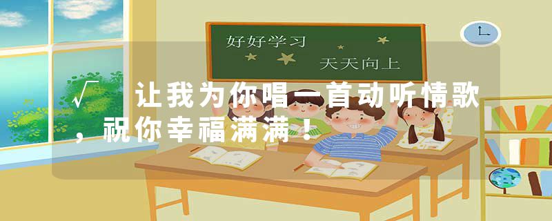 √ 让我为你唱一首动听情歌，祝你幸福满满！