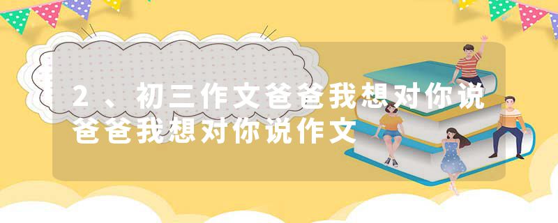 2、初三作文爸爸我想对你说爸爸我想对你说作文