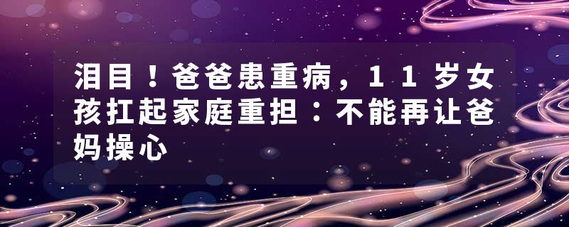泪目！爸爸患重病，11岁女孩扛起家庭重担：不能再让爸妈操心