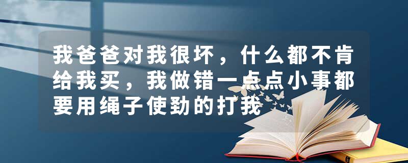 我爸爸对我很坏，什么都不肯给我买，我做错一点点小事都要用绳子使劲的打我