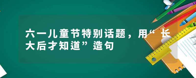 六一儿童节特别话题，用“长大后才知道”造句