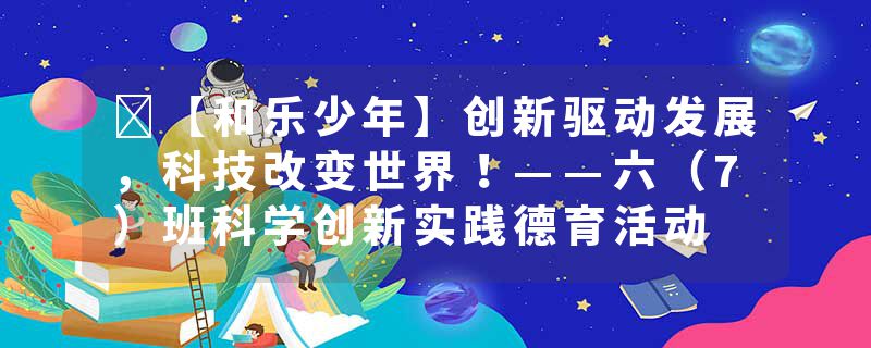 ​【和乐少年】创新驱动发展，科技改变世界！——六（7）班科学创新实践德育活动