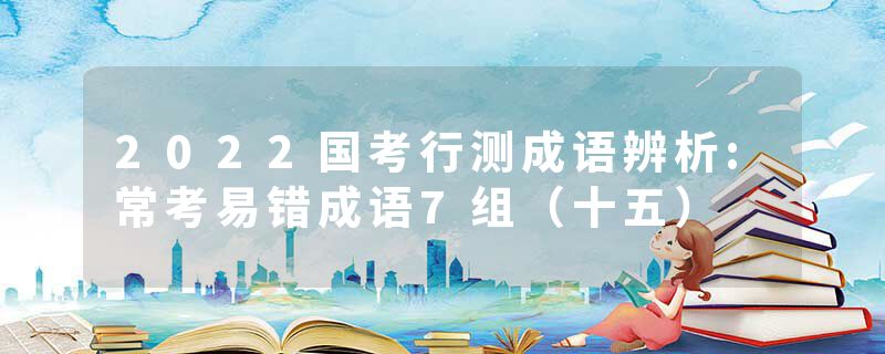 2022国考行测成语辨析:常考易错成语7组（十五）