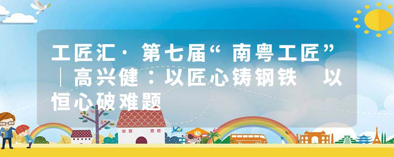 工匠汇·第七届“南粤工匠”｜高兴健：以匠心铸钢铁 以恒心破难题