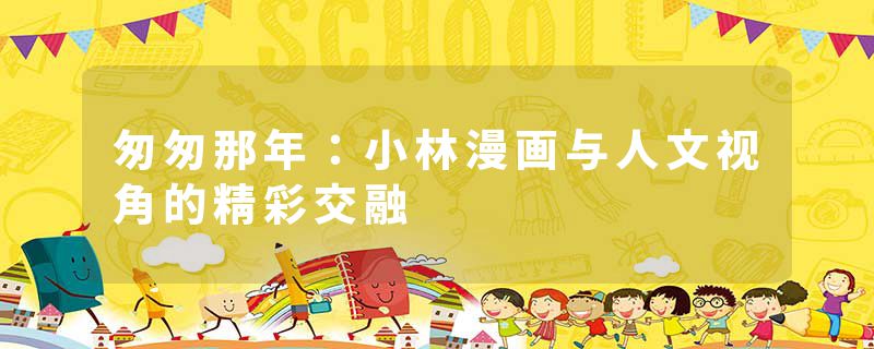 匆匆那年：小林漫画与人文视角的精彩交融