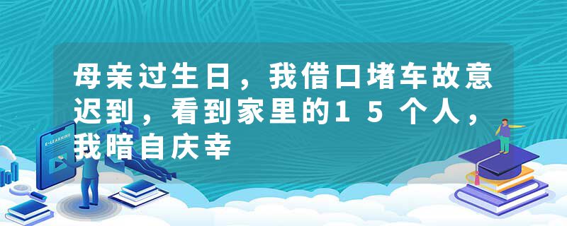 母亲过生日，我借口堵车故意迟到，看到家里的15个人，我暗自庆幸