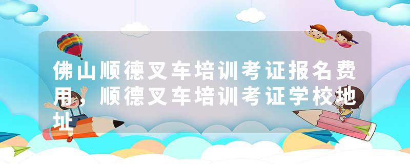 佛山顺德叉车培训考证报名费用，顺德叉车培训考证学校地址