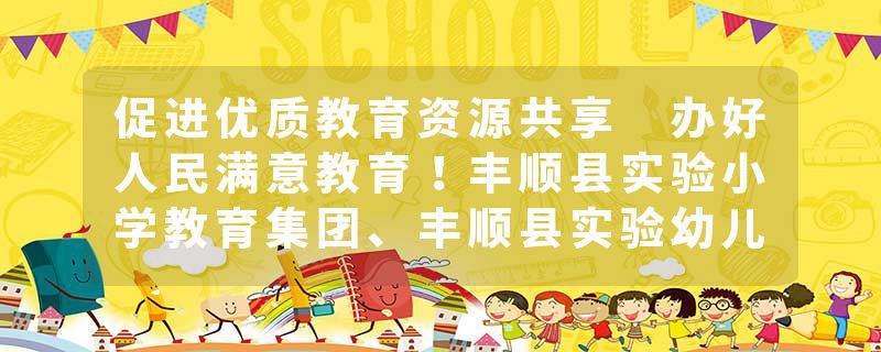 促进优质教育资源共享 办好人民满意教育！丰顺县实验小学教育集团、丰顺县实验幼儿园教育集团正式成立