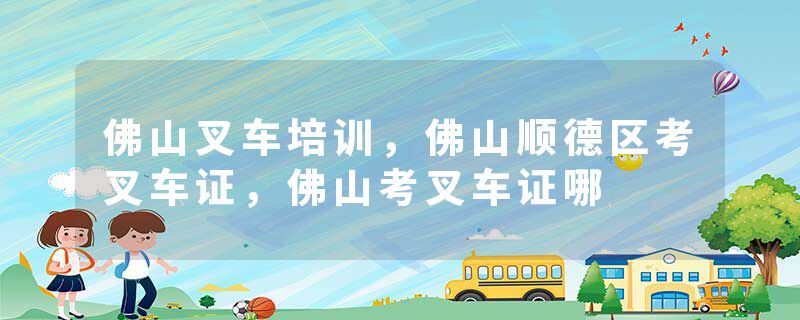 佛山叉车培训，佛山顺德区考叉车证，佛山考叉车证哪