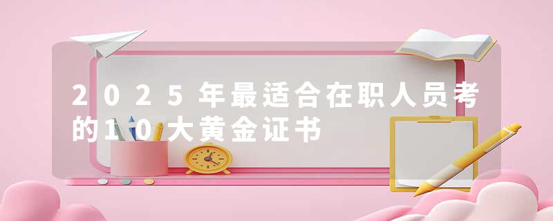 2025年最适合在职人员考的10大黄金证书