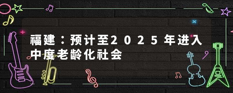 福建：预计至2025年进入中度老龄化社会