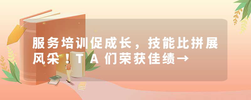 服务培训促成长，技能比拼展风采！TA们荣获佳绩→
