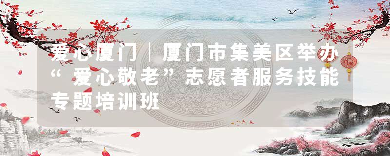 爱心厦门｜厦门市集美区举办“爱心敬老”志愿者服务技能专题培训班