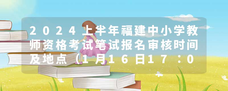 2024上半年福建中小学教师资格考试笔试报名审核时间及地点（1月16日17：00截止）