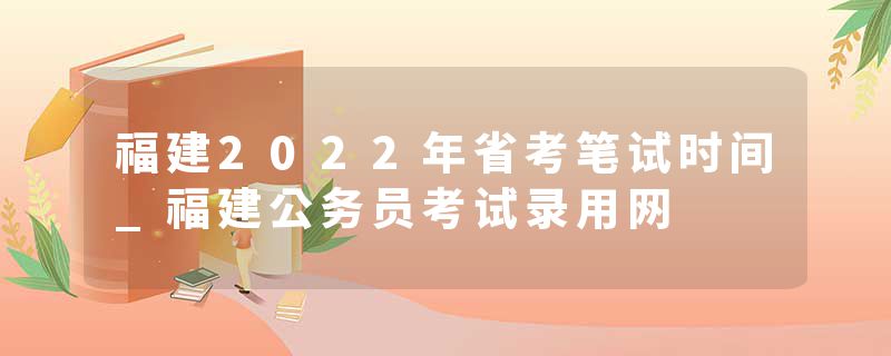 福建2022年省考笔试时间_福建公务员考试录用网
