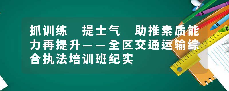 抓训练 提士气 助推素质能力再提升——全区交通运输综合执法培训班纪实