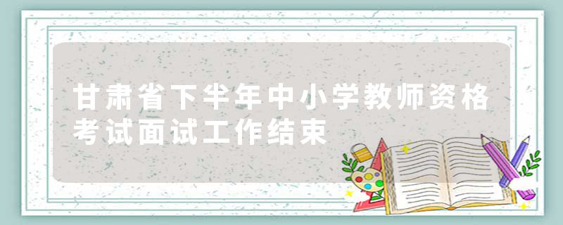 甘肃省下半年中小学教师资格考试面试工作结束