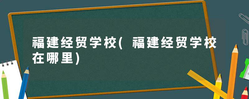 福建经贸学校(福建经贸学校在哪里)