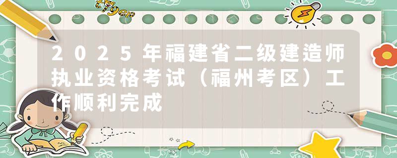2025年福建省二级建造师执业资格考试（福州考区）工作顺利完成
