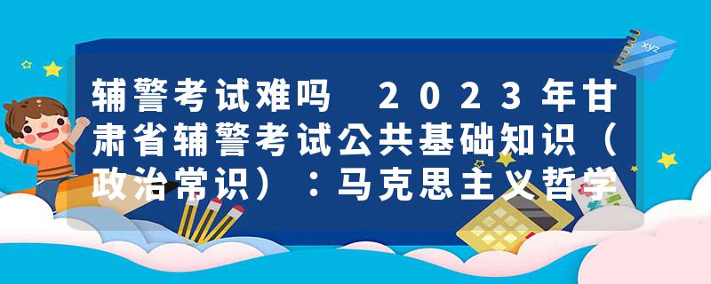辅警考试难吗 2023年甘肃省辅警考试公共基础知识（政治常识）：马克思主义哲学中矛盾的精髓