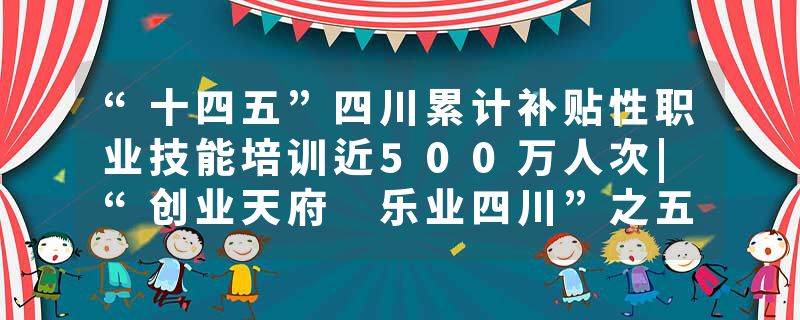 “十四五”四川累计补贴性职业技能培训近500万人次|“创业天府 乐业四川”之五年答卷⑤