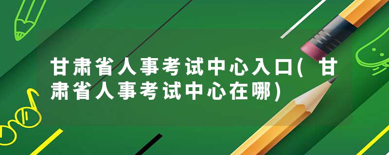甘肃省人事考试中心入口(甘肃省人事考试中心在哪)