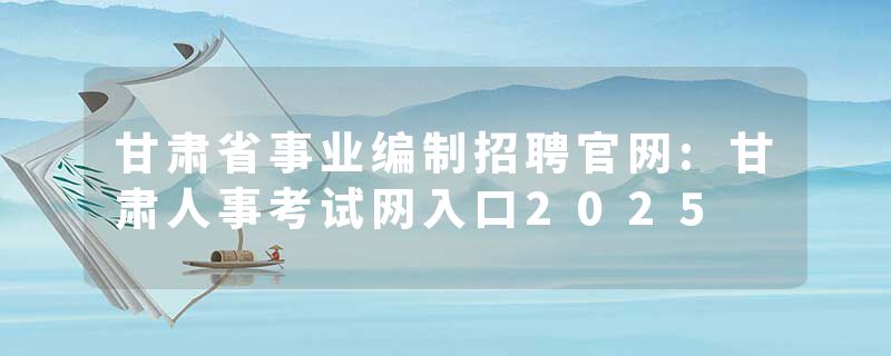 甘肃省事业编制招聘官网:甘肃人事考试网入口2025