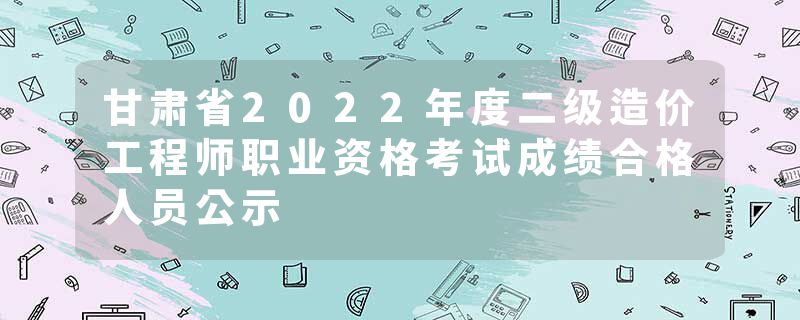 甘肃省2022年度二级造价工程师职业资格考试成绩合格人员公示