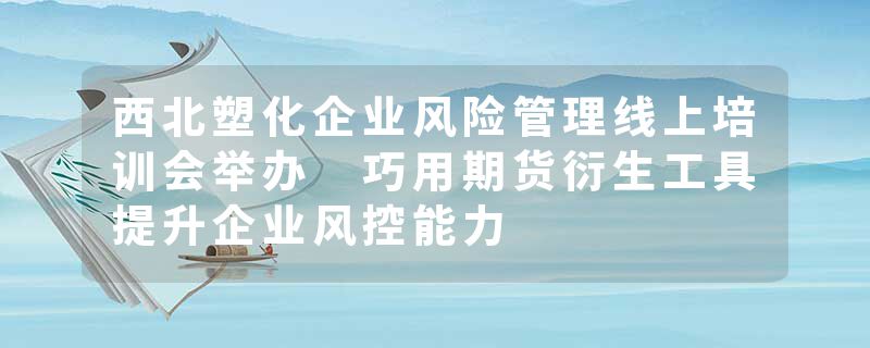 西北塑化企业风险管理线上培训会举办 巧用期货衍生工具提升企业风控能力