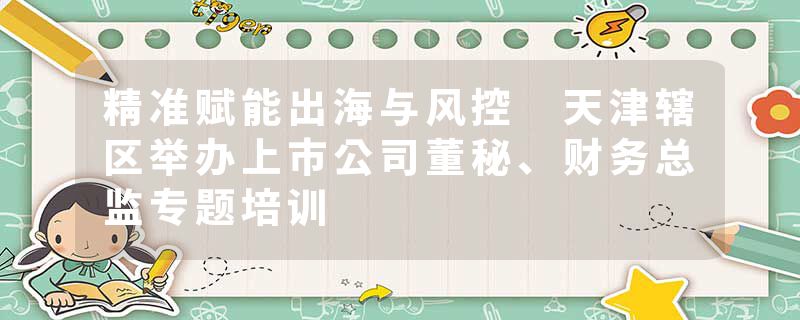 精准赋能出海与风控 天津辖区举办上市公司董秘、财务总监专题培训