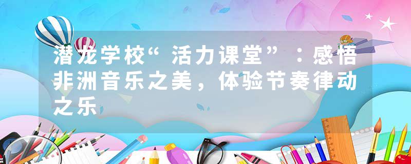 潜龙学校“活力课堂”：感悟非洲音乐之美，体验节奏律动之乐