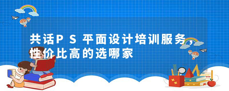 共话PS平面设计培训服务，性价比高的选哪家