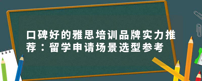口碑好的雅思培训品牌实力推荐：留学申请场景选型参考