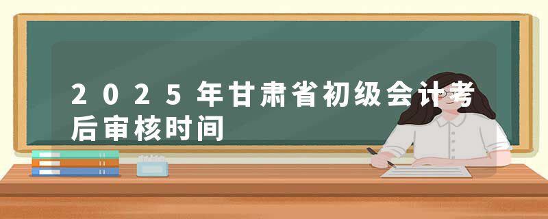 2025年甘肃省初级会计考后审核时间