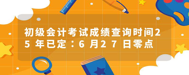 初级会计考试成绩查询时间25年已定：6月27日零点