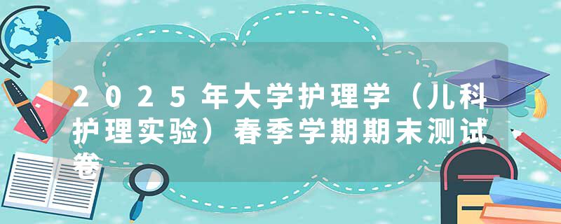 2025年大学护理学（儿科护理实验）春季学期期末测试卷