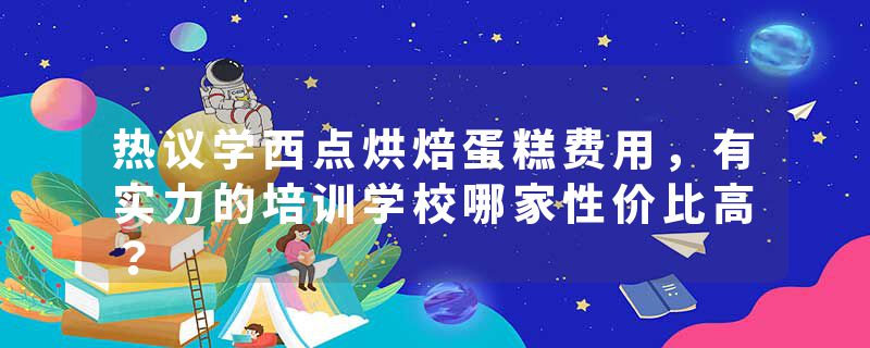 热议学西点烘焙蛋糕费用，有实力的培训学校哪家性价比高？