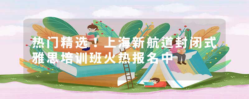 热门精选！上海新航道封闭式雅思培训班火热报名中