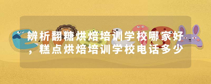 辨析翻糖烘焙培训学校哪家好，糕点烘焙培训学校电话多少