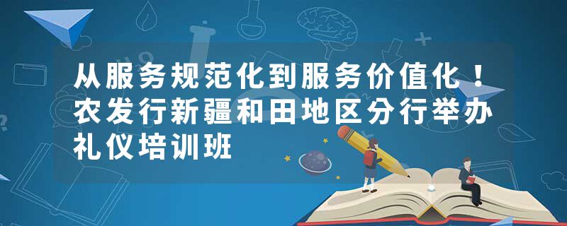 从服务规范化到服务价值化！农发行新疆和田地区分行举办礼仪培训班
