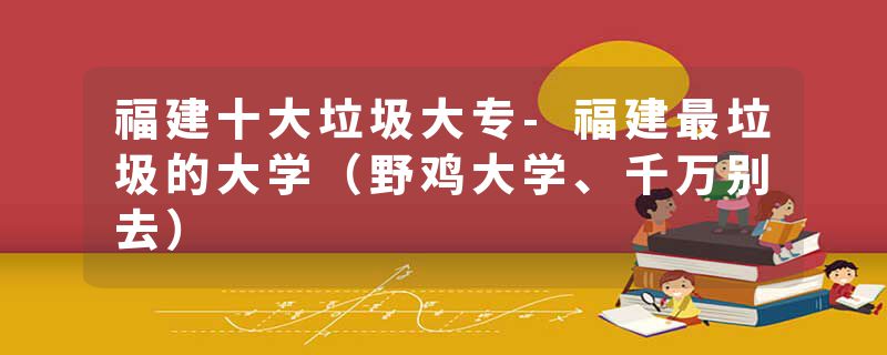 福建十大垃圾大专-福建最垃圾的大学（野鸡大学、千万别去）