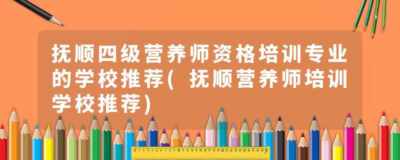 抚顺四级营养师资格培训专业的学校推荐(抚顺营养师培训学校推荐)
