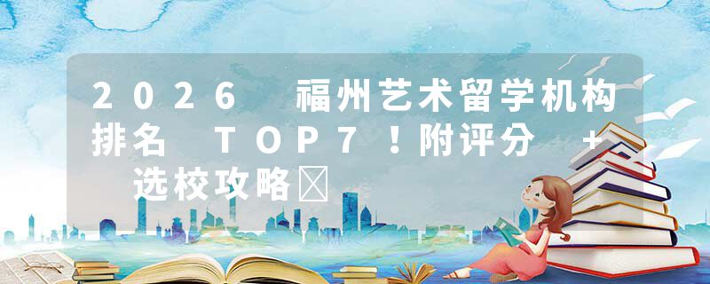 2026 福州艺术留学机构排名 TOP7！附评分 + 选校攻略​