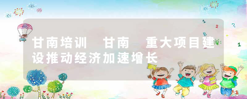 甘南培训 甘南 重大项目建设推动经济加速增长