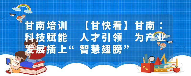 甘南培训 【甘快看】甘南：科技赋能 人才引领 为产业发展插上“智慧翅膀”