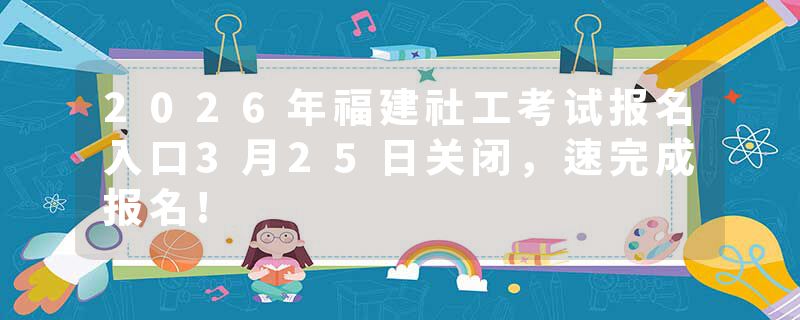 2026年福建社工考试报名入口3月25日关闭，速完成报名!