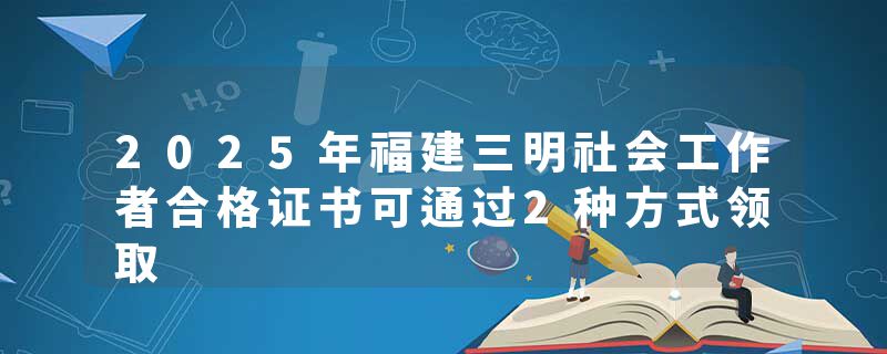2025年福建三明社会工作者合格证书可通过2种方式领取